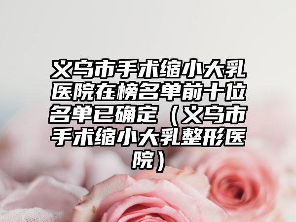 义乌市手术缩小大乳医院在榜名单前十位名单已确定（义乌市手术缩小大乳整形医院）