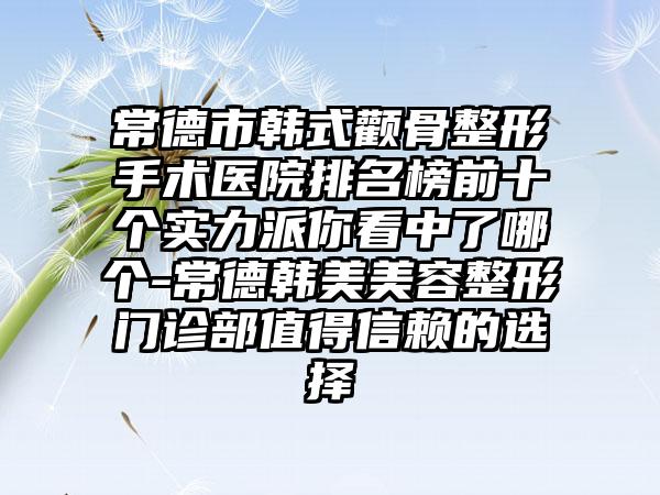 常德市韩式颧骨整形手术医院排名榜前十个实力派你看中了哪个-常德韩美美容整形门诊部值得信赖的选择