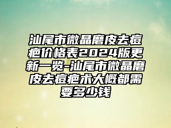 汕尾市微晶磨皮去痘疤价格表2024版更新一览-汕尾市微晶磨皮去痘疤术大概都需要多少钱