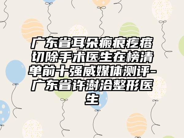 广东省耳朵瘢痕疙瘩切除手术医生在榜清单前十强威媒体测评-广东省许澍洽整形医生