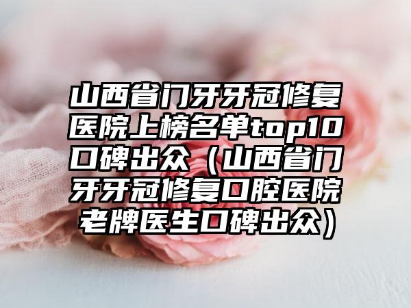 山西省门牙牙冠修复医院上榜名单top10口碑出众（山西省门牙牙冠修复口腔医院老牌医生口碑出众）