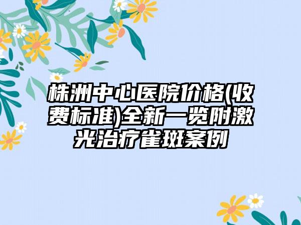 株洲中心医院价格(收费标准)全新一览附激光治疗雀斑案例