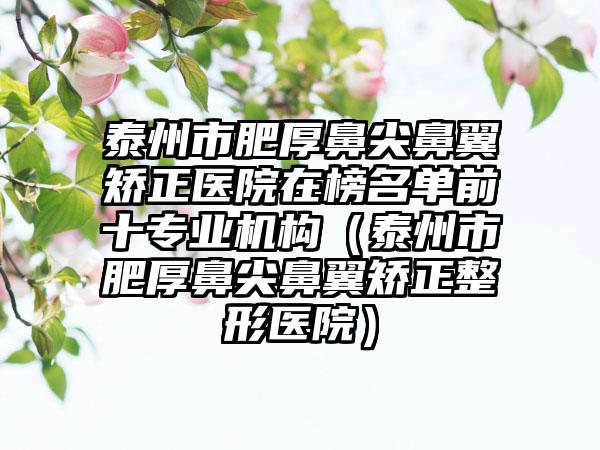 泰州市肥厚鼻尖鼻翼矫正医院在榜名单前十专业机构（泰州市肥厚鼻尖鼻翼矫正整形医院）