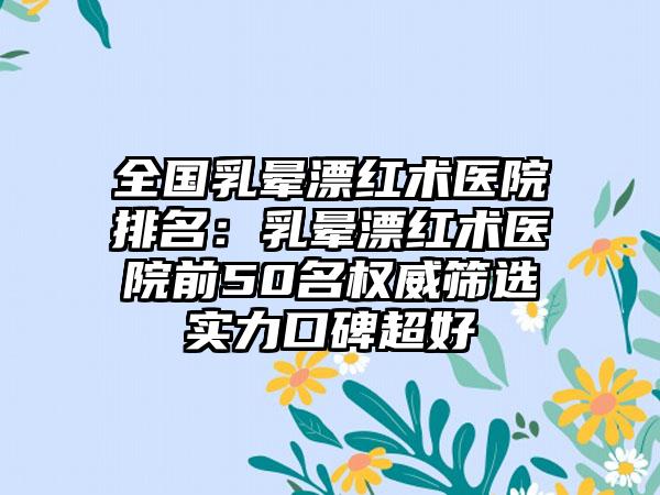 全国乳晕漂红术医院排名：乳晕漂红术医院前50名权威筛选实力口碑超好