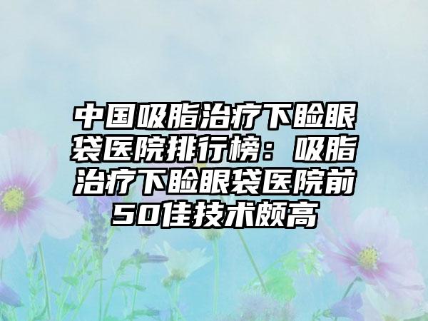 中国吸脂治疗下睑眼袋医院排行榜：吸脂治疗下睑眼袋医院前50佳技术颇高