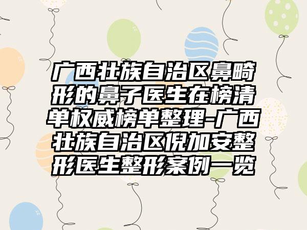 广西壮族自治区鼻畸形的鼻子医生在榜清单权威榜单整理-广西壮族自治区倪加安整形医生整形案例一览