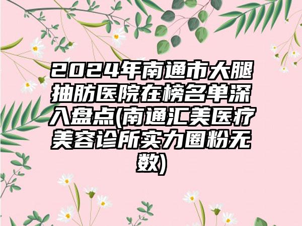 2024年南通市大腿抽肪医院在榜名单深入盘点(南通汇美医疗美容诊所实力圈粉无数)