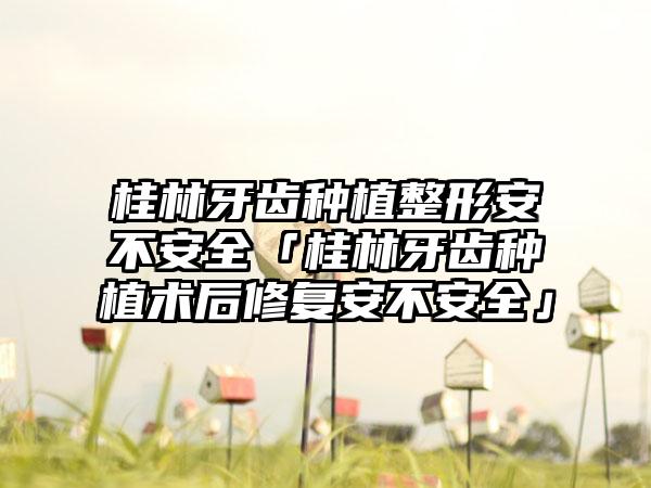 桂林牙齿种植整形安不安全「桂林牙齿种植术后修复安不安全」