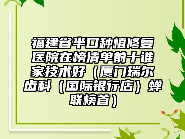 福建省半口种植修复医院在榜清单前十谁家技术好（厦门瑞尔齿科（国际银行店）蝉联榜首）