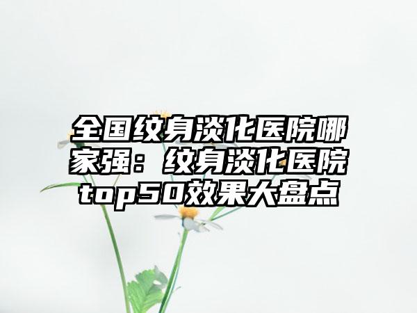 全国纹身淡化医院哪家强：纹身淡化医院top50效果大盘点