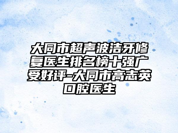 大同市超声波洁牙修复医生排名榜十强广受好评-大同市高志英口腔医生