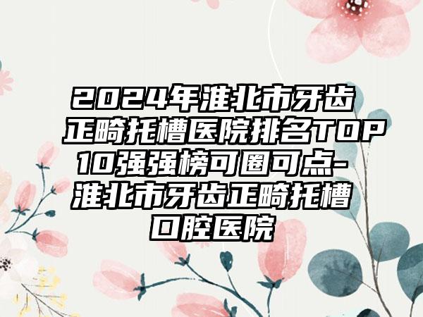 2024年淮北市牙齿正畸托槽医院排名TOP10强强榜可圈可点-淮北市牙齿正畸托槽口腔医院