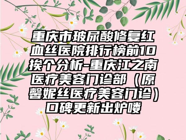 重庆市玻尿酸修复红血丝医院排行榜前10挨个分析-重庆江之南医疗美容门诊部（原馨妮丝医疗美容门诊）口碑更新出炉喽