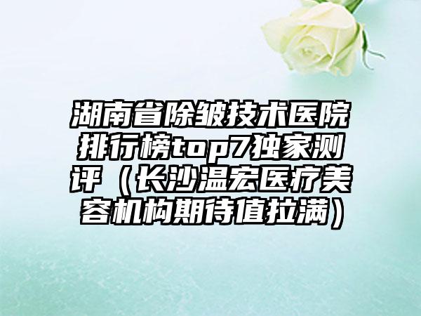 湖南省除皱技术医院排行榜top7独家测评（长沙温宏医疗美容机构期待值拉满）