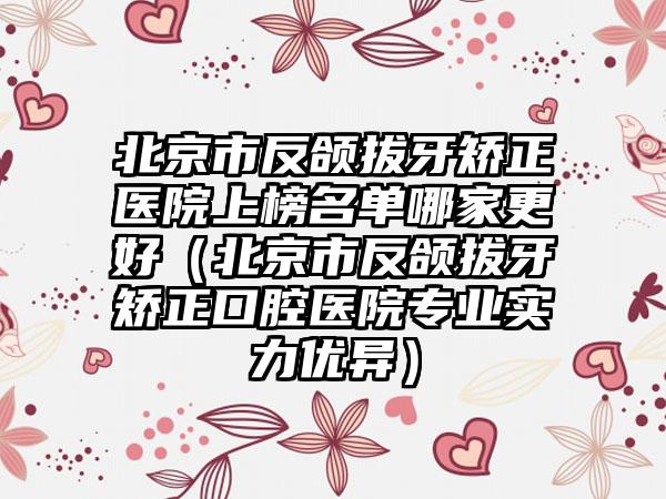 北京市反颌拔牙矫正医院上榜名单哪家更好（北京市反颌拔牙矫正口腔医院专业实力优异）