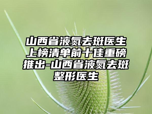 山西省液氮去斑医生上榜清单前十佳重磅推出-山西省液氮去斑整形医生