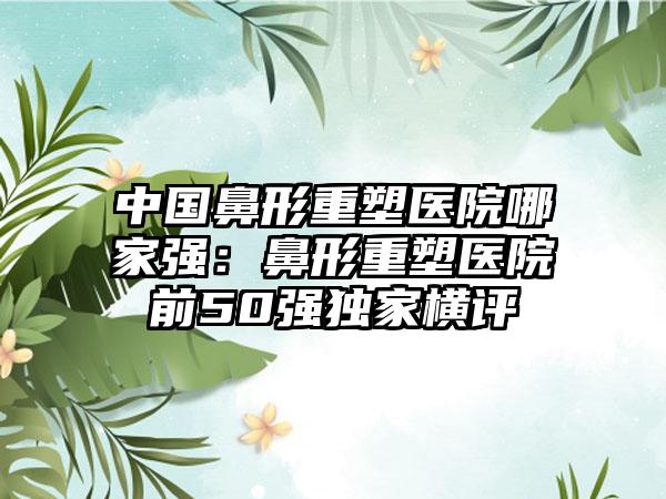 中国鼻形重塑医院哪家强：鼻形重塑医院前50强独家横评