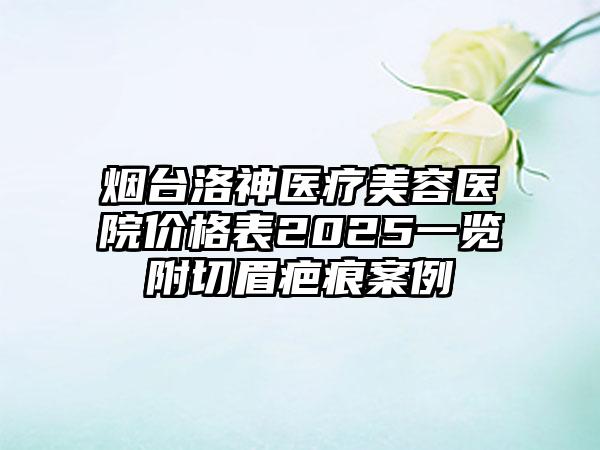 烟台洛神医疗美容医院价格表2025一览附切眉疤痕案例