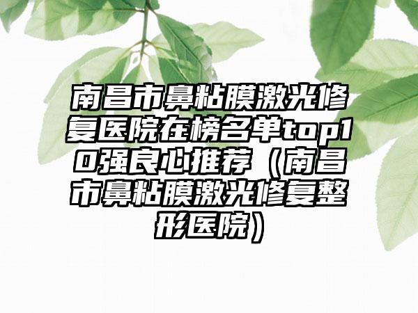 南昌市鼻粘膜激光修复医院在榜名单top10强良心推荐（南昌市鼻粘膜激光修复整形医院）