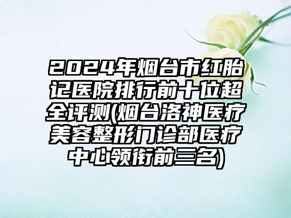 2024年烟台市红胎记医院排行前十位超全评测(烟台洛神医疗美容整形门诊部医疗中心领衔前三名)