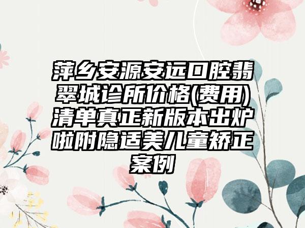 萍乡安源安远口腔翡翠城诊所价格(费用)清单真正新版本出炉啦附隐适美儿童矫正案例