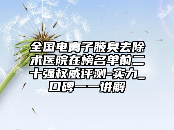 全国电离子腋臭去除术医院在榜名单前二十强权威评测-实力_口碑一一讲解