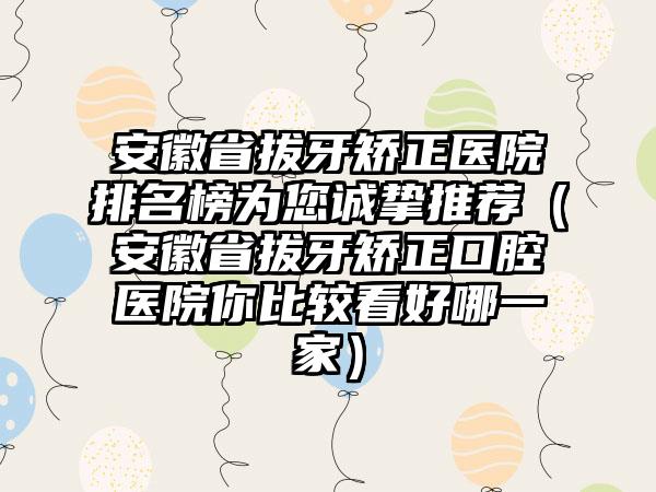 安徽省拔牙矫正医院排名榜为您诚挚推荐（安徽省拔牙矫正口腔医院你比较看好哪一家）