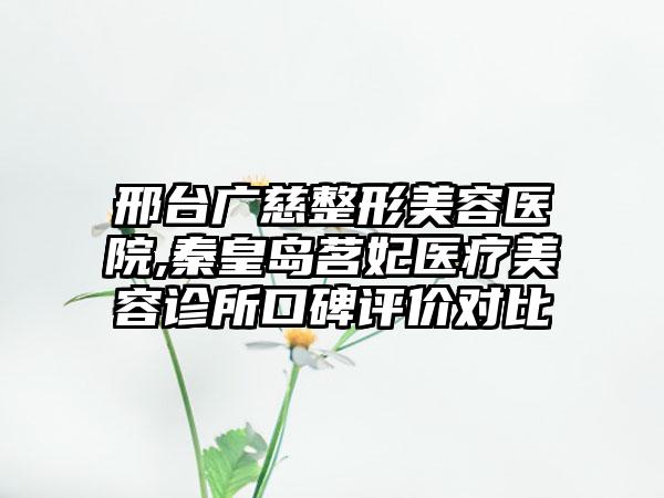 邢台广慈整形美容医院,秦皇岛茗妃医疗美容诊所口碑评价对比