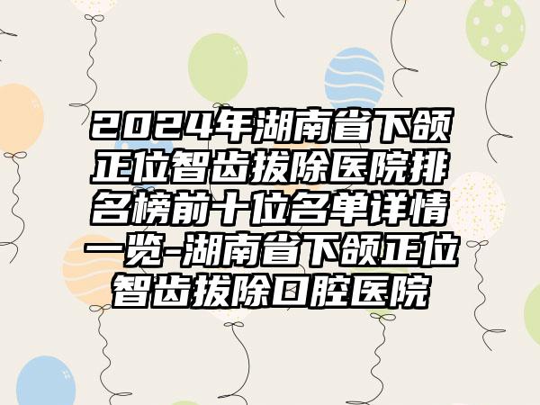 2024年湖南省下颌正位智齿拔除医院排名榜前十位名单详情一览-湖南省下颌正位智齿拔除口腔医院