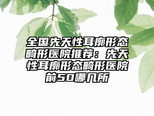 全国先天性耳廓形态畸形医院推荐：先天性耳廓形态畸形医院前50哪几所