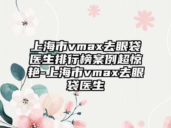 上海市vmax去眼袋医生排行榜案例超惊艳-上海市vmax去眼袋医生