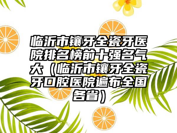 临沂市镶牙全瓷牙医院排名榜前十强名气大（临沂市镶牙全瓷牙口腔医院遍布全国各省）