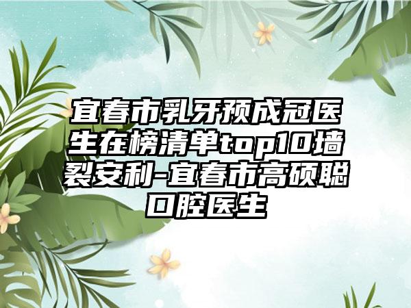 宜春市乳牙预成冠医生在榜清单top10墙裂安利-宜春市高硕聪口腔医生