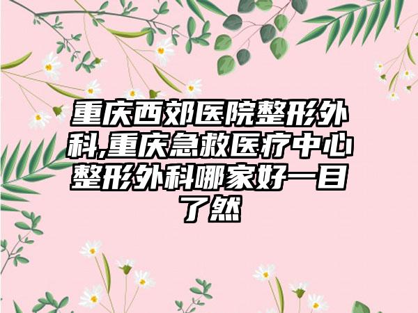 重庆西郊医院整形外科,重庆急救医疗中心整形外科哪家好一目了然