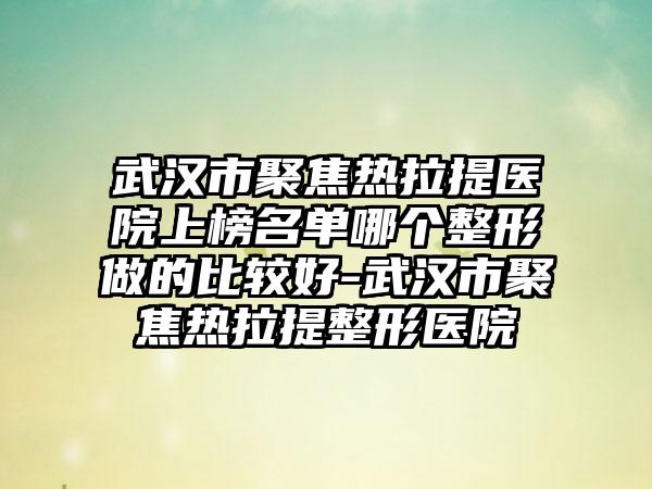 武汉市聚焦热拉提医院上榜名单哪个整形做的比较好-武汉市聚焦热拉提整形医院