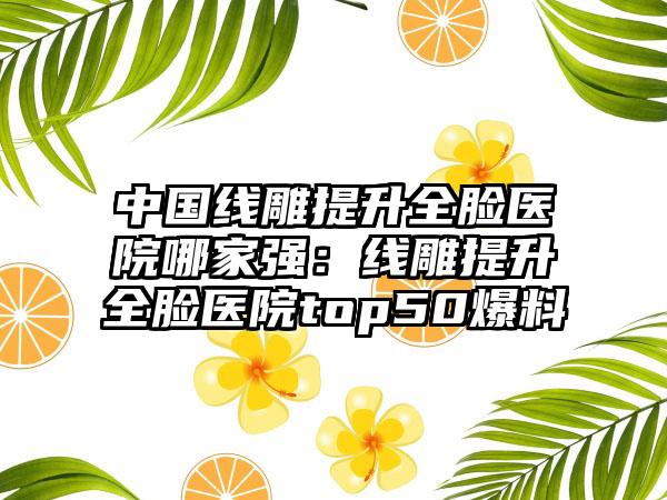 中国线雕提升全脸医院哪家强：线雕提升全脸医院top50爆料