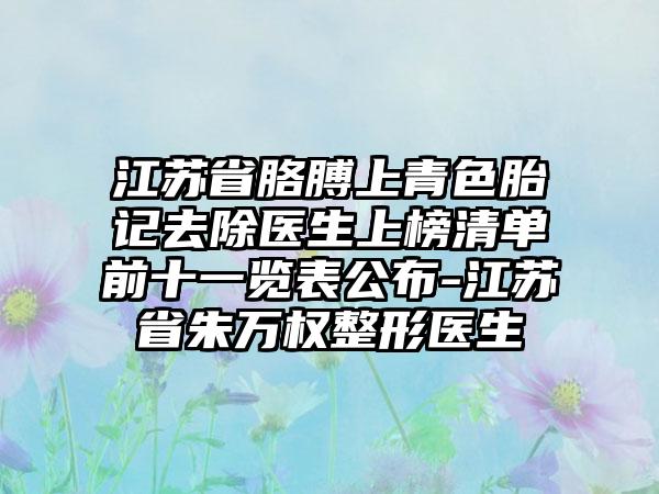 江苏省胳膊上青色胎记去除医生上榜清单前十一览表公布-江苏省朱万权整形医生