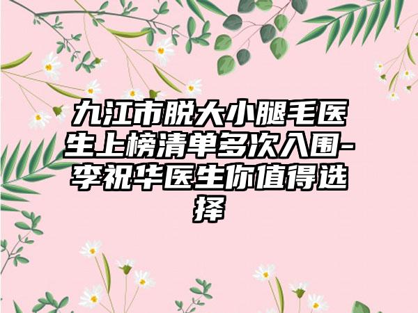 九江市脱大小腿毛医生上榜清单多次入围-李祝华医生你值得选择