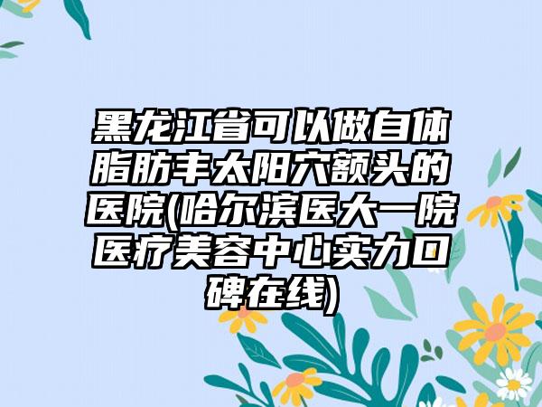 黑龙江省可以做自体脂肪丰太阳穴额头的医院(哈尔滨医大一院医疗美容中心实力口碑在线)