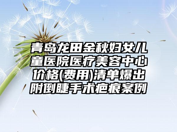 青岛龙田金秋妇女儿童医院医疗美容中心价格(费用)清单爆出附倒睫手术疤痕案例