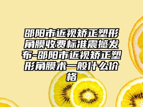 邵阳市近视矫正塑形角膜收费标准震撼发布-邵阳市近视矫正塑形角膜术一般什么价格