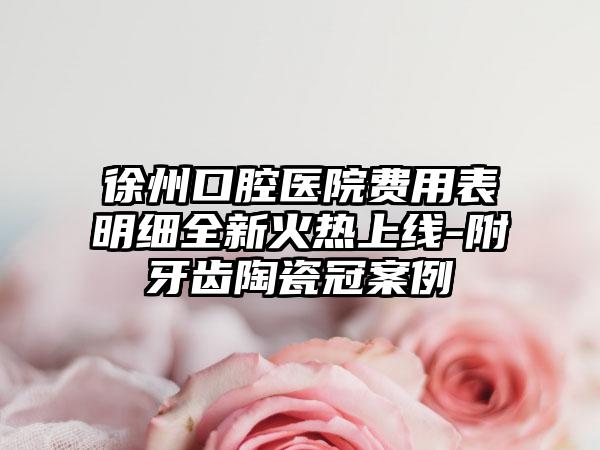 徐州口腔医院费用表明细全新火热上线-附牙齿陶瓷冠案例