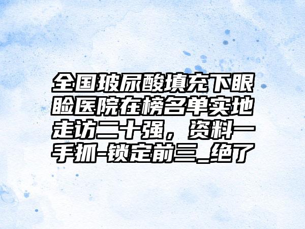 全国玻尿酸填充下眼睑医院在榜名单实地走访二十强，资料一手抓-锁定前三_绝了