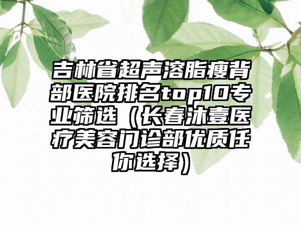 吉林省超声溶脂瘦背部医院排名top10专业筛选（长春沐壹医疗美容门诊部优质任你选择）