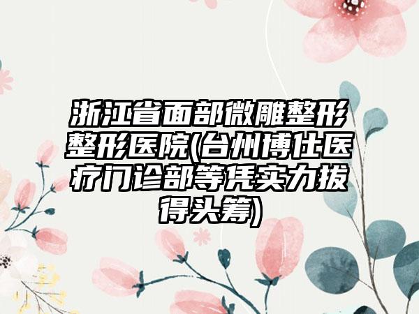 浙江省面部微雕整形整形医院(台州博仕医疗门诊部等凭实力拔得头筹)