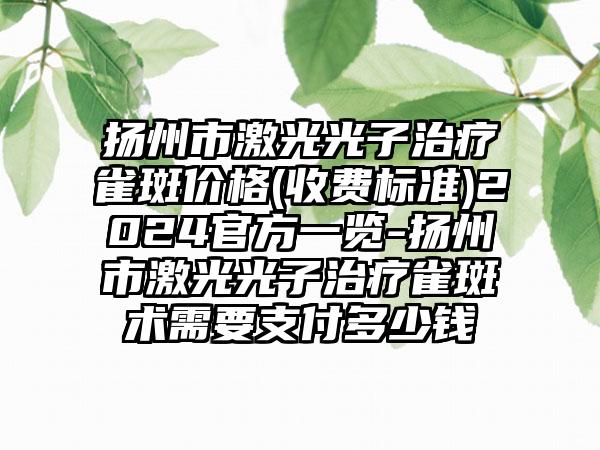 扬州市激光光子治疗雀斑价格(收费标准)2024官方一览-扬州市激光光子治疗雀斑术需要支付多少钱