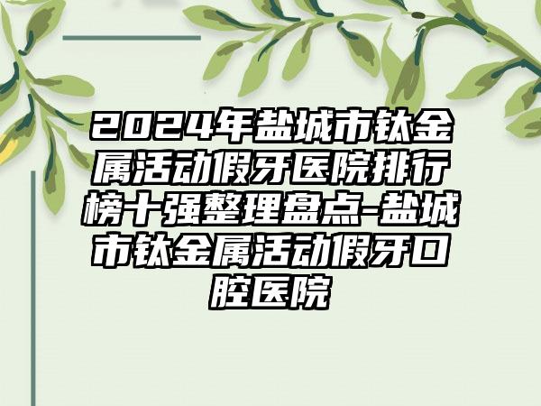 2024年盐城市钛金属活动假牙医院排行榜十强整理盘点-盐城市钛金属活动假牙口腔医院