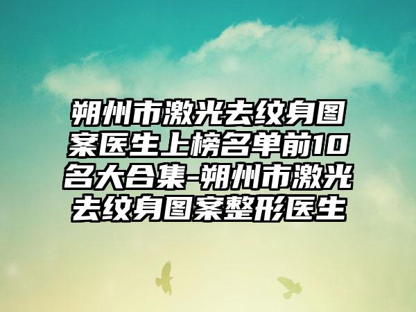 朔州市激光去纹身图案医生上榜名单前10名大合集-朔州市激光去纹身图案整形医生