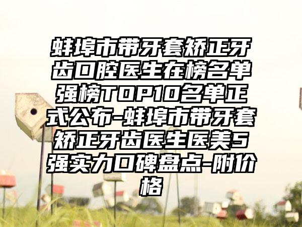 蚌埠市带牙套矫正牙齿口腔医生在榜名单强榜TOP10名单正式公布-蚌埠市带牙套矫正牙齿医生医美5强实力口碑盘点-附价格