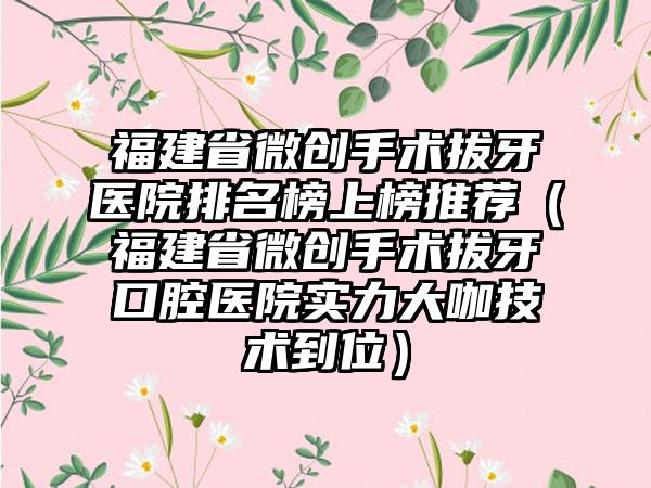 福建省微创手术拔牙医院排名榜上榜推荐（福建省微创手术拔牙口腔医院实力大咖技术到位）